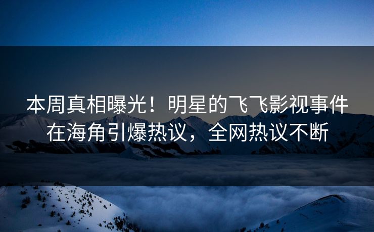 本周真相曝光！明星的飞飞影视事件在海角引爆热议，全网热议不断
