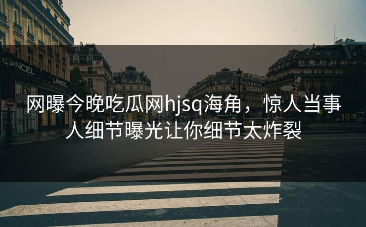 网曝今晚吃瓜网hjsq海角，惊人当事人细节曝光让你细节太炸裂