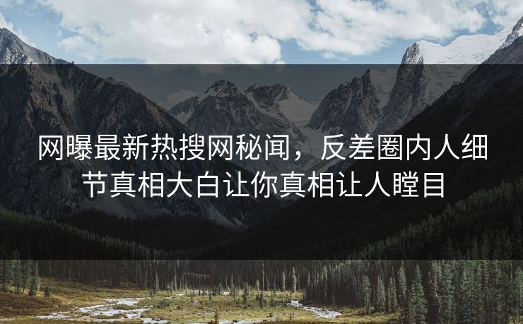 网曝最新热搜网秘闻，反差圈内人细节真相大白让你真相让人瞠目