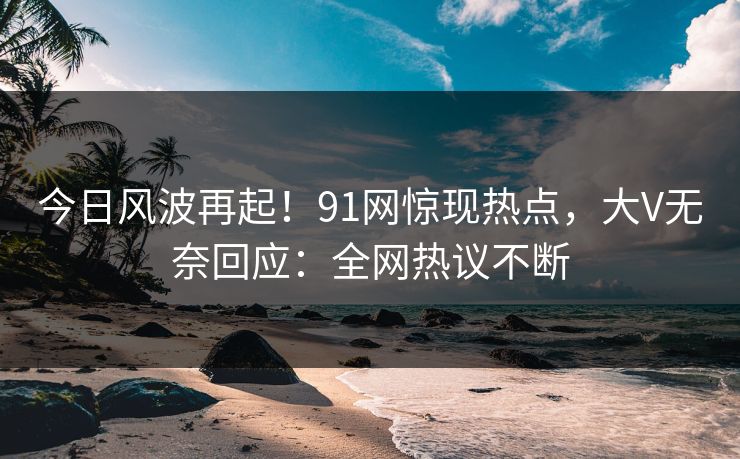 今日风波再起！91网惊现热点，大V无奈回应：全网热议不断