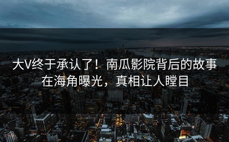 大V终于承认了！南瓜影院背后的故事在海角曝光，真相让人瞠目