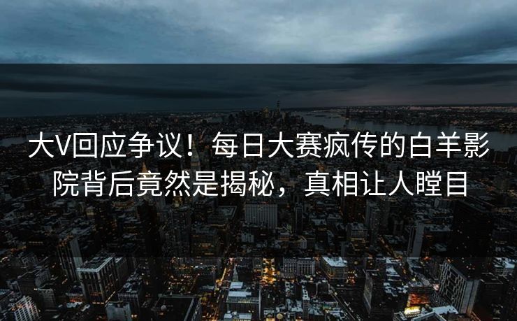 大V回应争议！每日大赛疯传的白羊影院背后竟然是揭秘，真相让人瞠目
