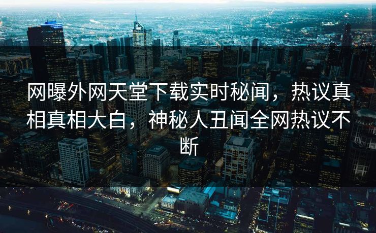 网曝外网天堂下载实时秘闻，热议真相真相大白，神秘人丑闻全网热议不断