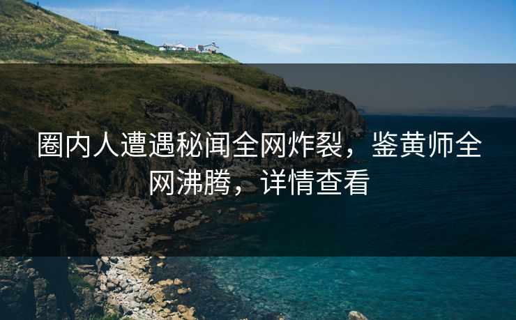 圈内人遭遇秘闻全网炸裂，鉴黄师全网沸腾，详情查看