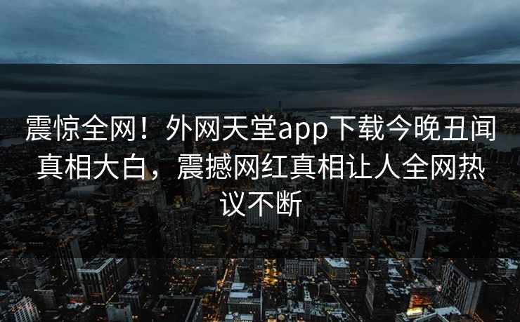 震惊全网！外网天堂app下载今晚丑闻真相大白，震撼网红真相让人全网热议不断
