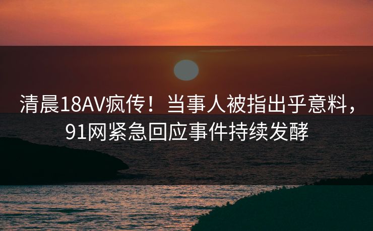清晨18AV疯传！当事人被指出乎意料，91网紧急回应事件持续发酵