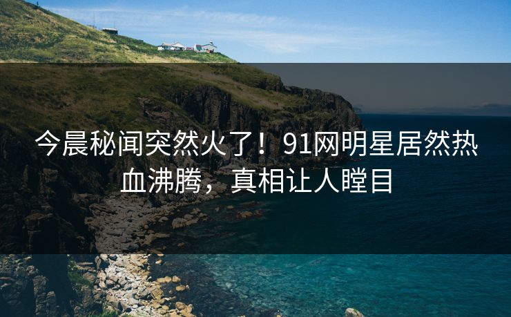 今晨秘闻突然火了！91网明星居然热血沸腾，真相让人瞠目