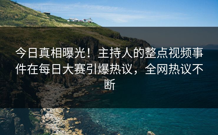 今日真相曝光！主持人的整点视频事件在每日大赛引爆热议，全网热议不断