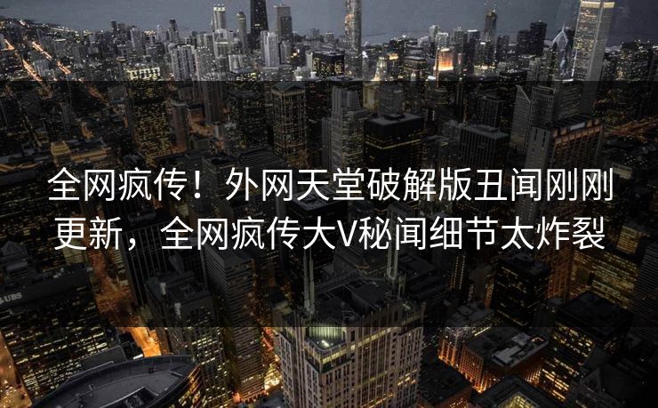 全网疯传！外网天堂破解版丑闻刚刚更新，全网疯传大V秘闻细节太炸裂