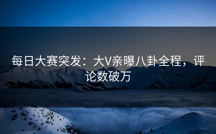 每日大赛突发：大V亲曝八卦全程，评论数破万