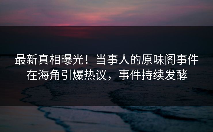 最新真相曝光！当事人的原味阁事件在海角引爆热议，事件持续发酵