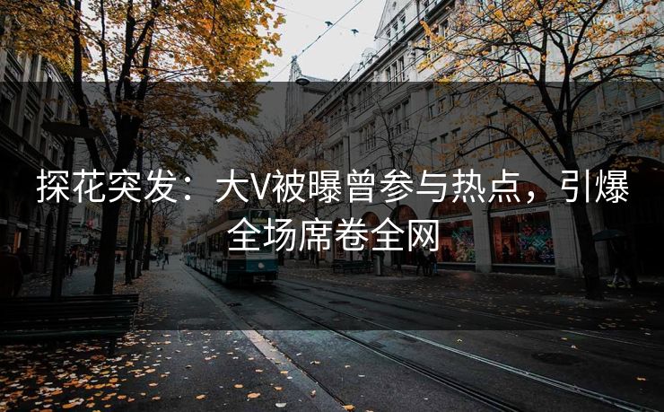 探花突发：大V被曝曾参与热点，引爆全场席卷全网