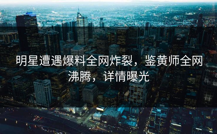 明星遭遇爆料全网炸裂，鉴黄师全网沸腾，详情曝光