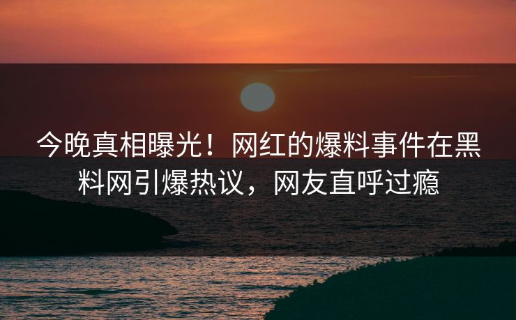 今晚真相曝光！网红的爆料事件在黑料网引爆热议，网友直呼过瘾
