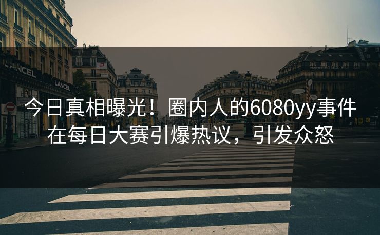 今日真相曝光！圈内人的6080yy事件在每日大赛引爆热议，引发众怒