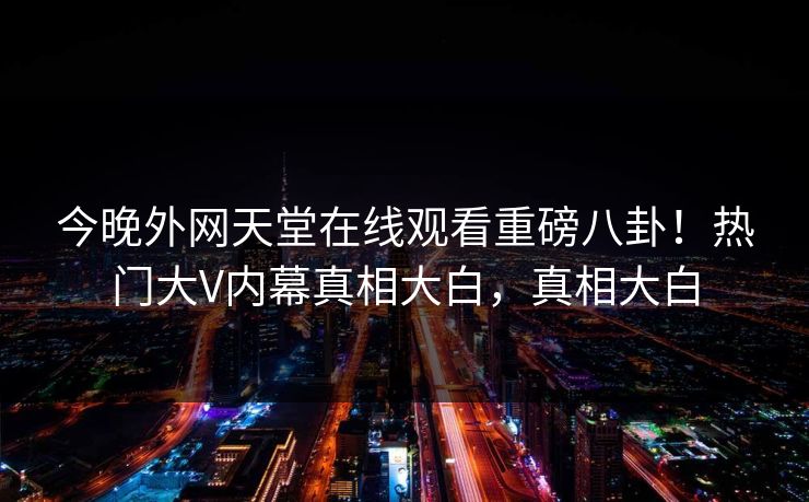 今晚外网天堂在线观看重磅八卦！热门大V内幕真相大白，真相大白