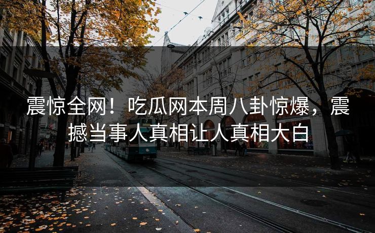 震惊全网！吃瓜网本周八卦惊爆，震撼当事人真相让人真相大白