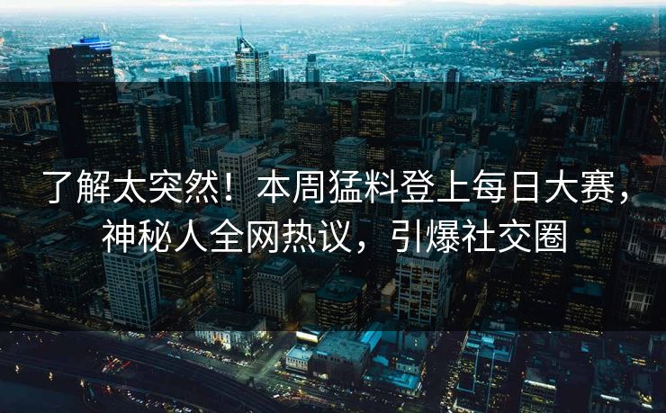 了解太突然！本周猛料登上每日大赛，神秘人全网热议，引爆社交圈