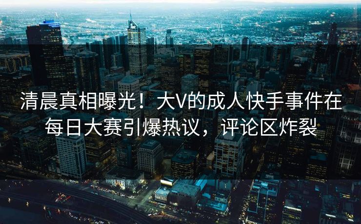 清晨真相曝光！大V的成人快手事件在每日大赛引爆热议，评论区炸裂