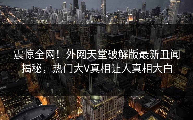 震惊全网！外网天堂破解版最新丑闻揭秘，热门大V真相让人真相大白