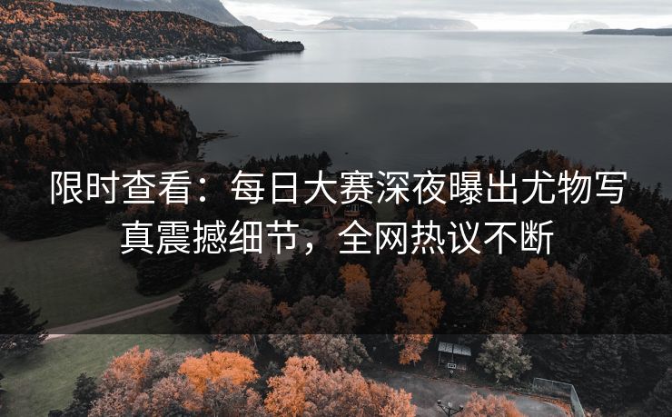 限时查看：每日大赛深夜曝出尤物写真震撼细节，全网热议不断
