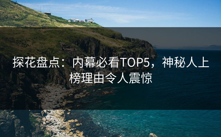 探花盘点：内幕必看TOP5，神秘人上榜理由令人震惊