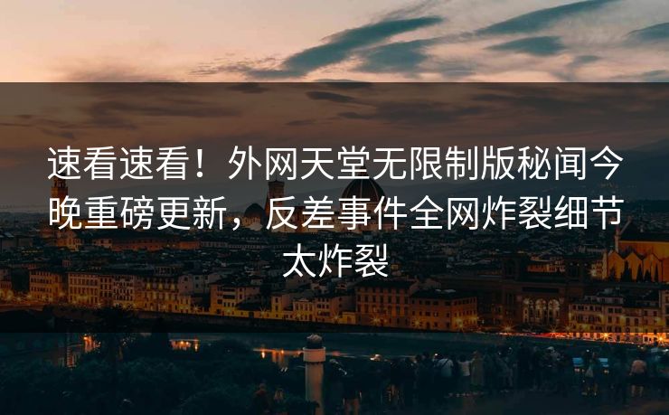 速看速看！外网天堂无限制版秘闻今晚重磅更新，反差事件全网炸裂细节太炸裂