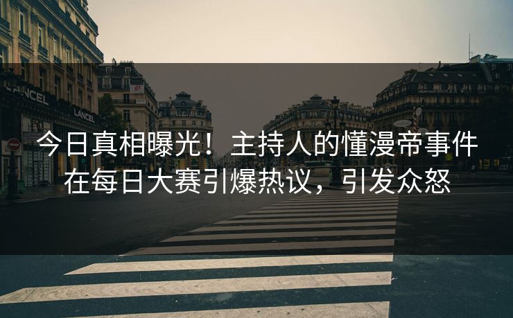 今日真相曝光！主持人的懂漫帝事件在每日大赛引爆热议，引发众怒