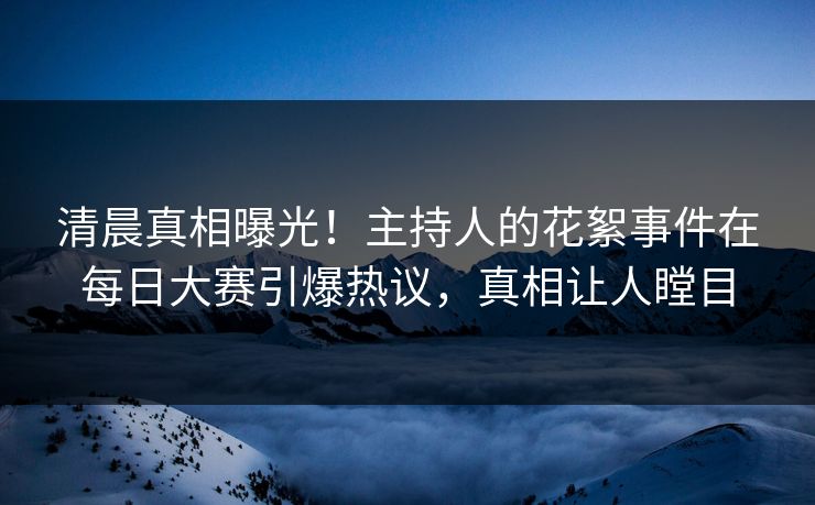 清晨真相曝光！主持人的花絮事件在每日大赛引爆热议，真相让人瞠目