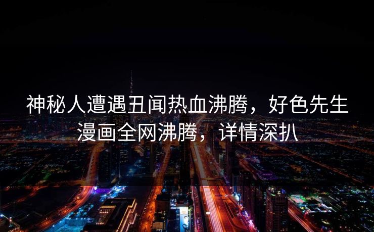 神秘人遭遇丑闻热血沸腾，好色先生漫画全网沸腾，详情深扒