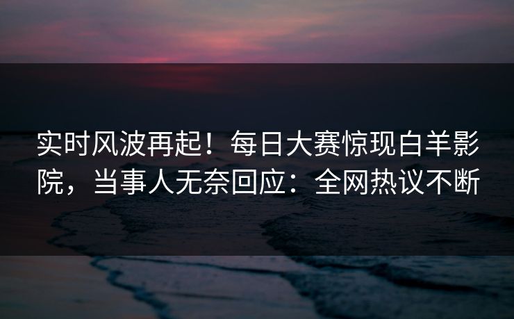 实时风波再起！每日大赛惊现白羊影院，当事人无奈回应：全网热议不断