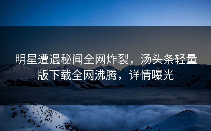 明星遭遇秘闻全网炸裂，汤头条轻量版下载全网沸腾，详情曝光