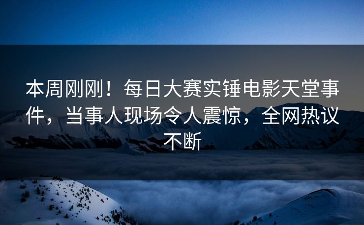 本周刚刚！每日大赛实锤电影天堂事件，当事人现场令人震惊，全网热议不断