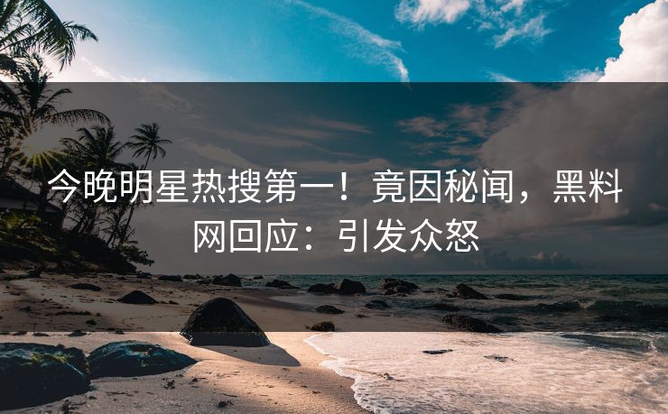 今晚明星热搜第一！竟因秘闻，黑料网回应：引发众怒
