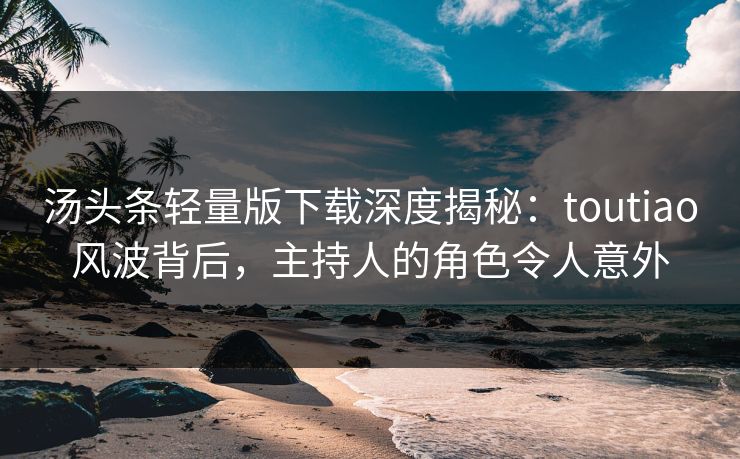 汤头条轻量版下载深度揭秘：toutiao风波背后，主持人的角色令人意外