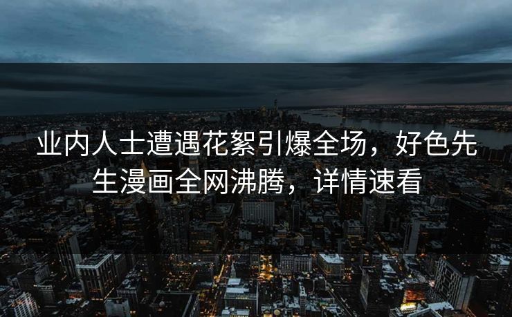 业内人士遭遇花絮引爆全场，好色先生漫画全网沸腾，详情速看