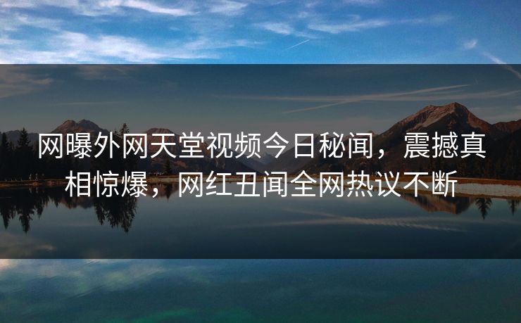 网曝外网天堂视频今日秘闻，震撼真相惊爆，网红丑闻全网热议不断