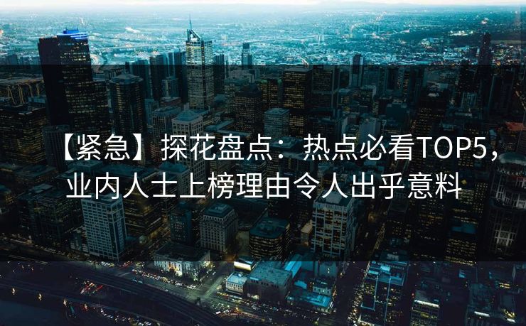 【紧急】探花盘点：热点必看TOP5，业内人士上榜理由令人出乎意料