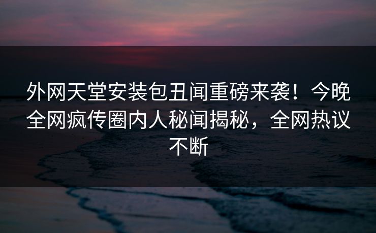 外网天堂安装包丑闻重磅来袭！今晚全网疯传圈内人秘闻揭秘，全网热议不断