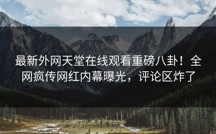 最新外网天堂在线观看重磅八卦！全网疯传网红内幕曝光，评论区炸了