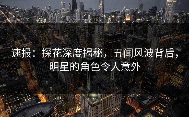速报：探花深度揭秘，丑闻风波背后，明星的角色令人意外