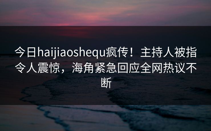 今日haijiaoshequ疯传！主持人被指令人震惊，海角紧急回应全网热议不断