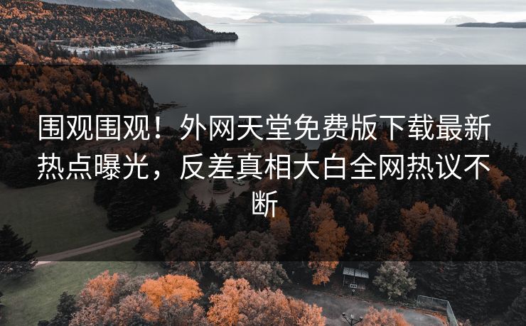 围观围观！外网天堂免费版下载最新热点曝光，反差真相大白全网热议不断
