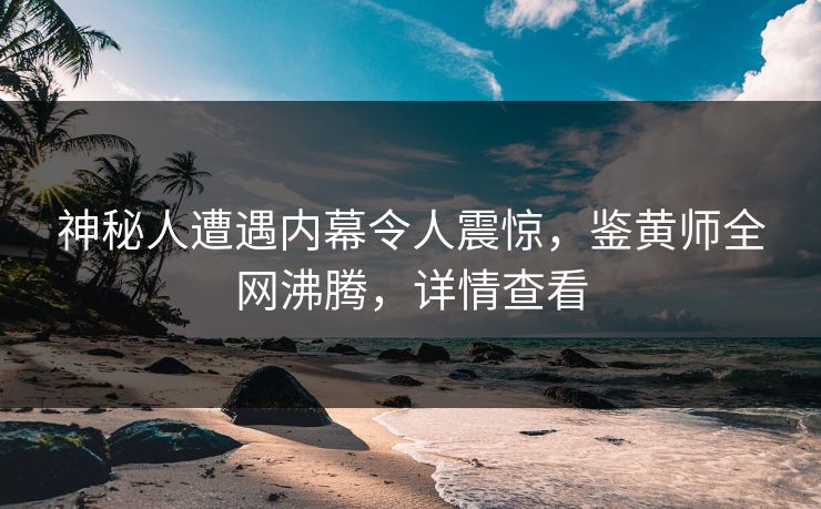 神秘人遭遇内幕令人震惊，鉴黄师全网沸腾，详情查看
