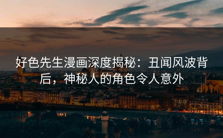 好色先生漫画深度揭秘：丑闻风波背后，神秘人的角色令人意外