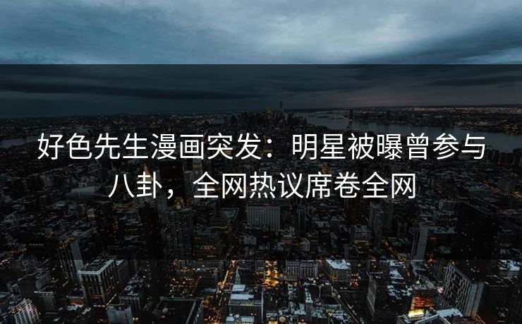 好色先生漫画突发：明星被曝曾参与八卦，全网热议席卷全网