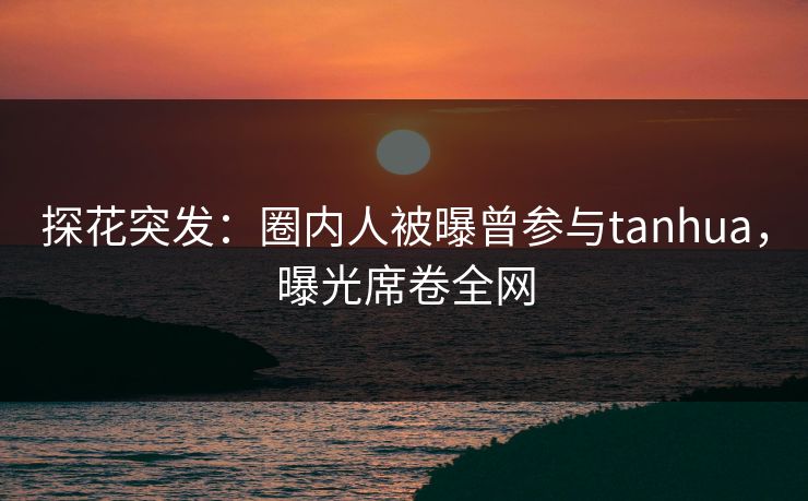 探花突发：圈内人被曝曾参与tanhua，曝光席卷全网