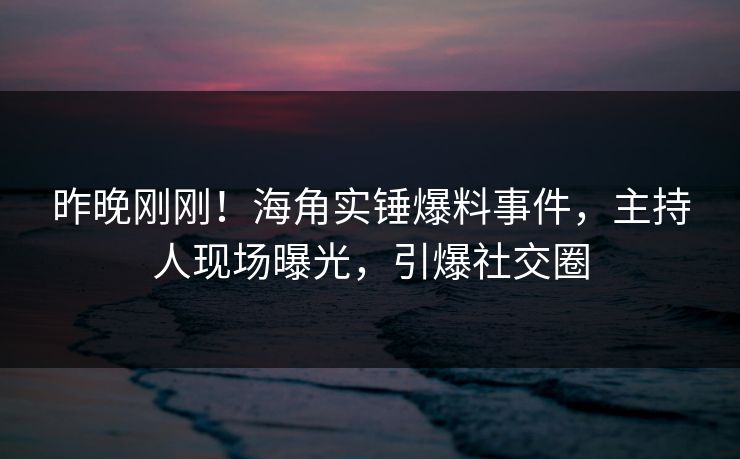 昨晚刚刚！海角实锤爆料事件，主持人现场曝光，引爆社交圈