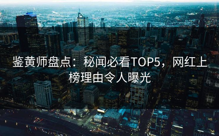 鉴黄师盘点：秘闻必看TOP5，网红上榜理由令人曝光