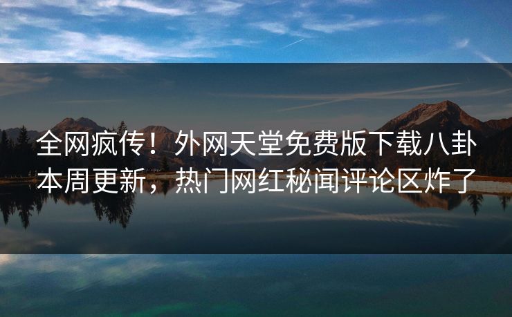 全网疯传！外网天堂免费版下载八卦本周更新，热门网红秘闻评论区炸了